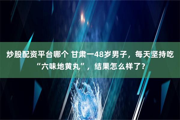 炒股配资平台哪个 甘肃一48岁男子，每天坚持吃“六味地黄丸”，结果怎么样了？