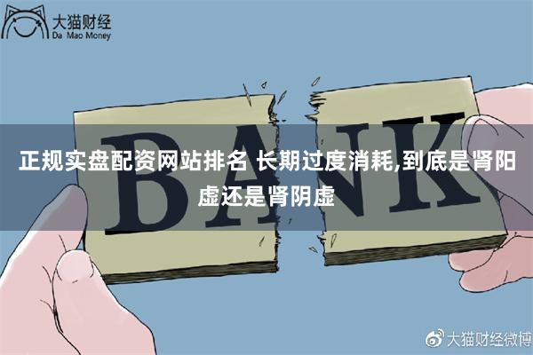 正规实盘配资网站排名 长期过度消耗,到底是肾阳虚还是肾阴虚