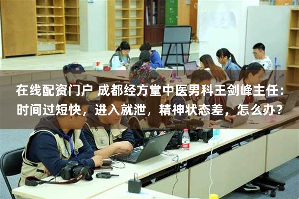 在线配资门户 成都经方堂中医男科王剑峰主任：时间过短快，进入就泄，精神状态差，怎么办？