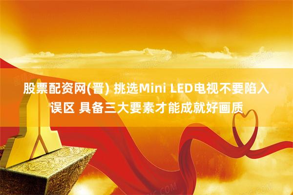 股票配资网(晋) 挑选Mini LED电视不要陷入误区 具备三大要素才能成就好画质