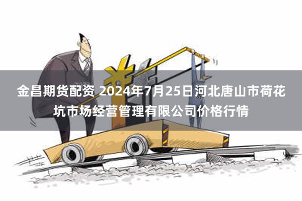 金昌期货配资 2024年7月25日河北唐山市荷花坑市场经营管理有限公司价格行情