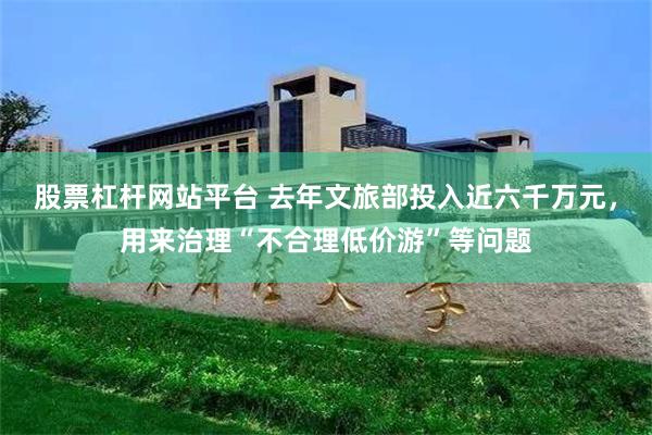 股票杠杆网站平台 去年文旅部投入近六千万元，用来治理“不合理低价游”等问题