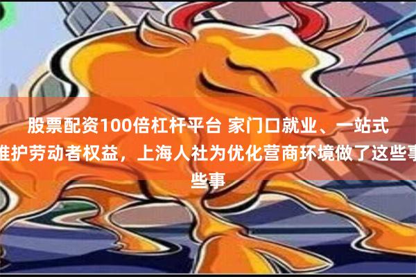 股票配资100倍杠杆平台 家门口就业、一站式维护劳动者权益，上海人社为优化营商环境做了这些事