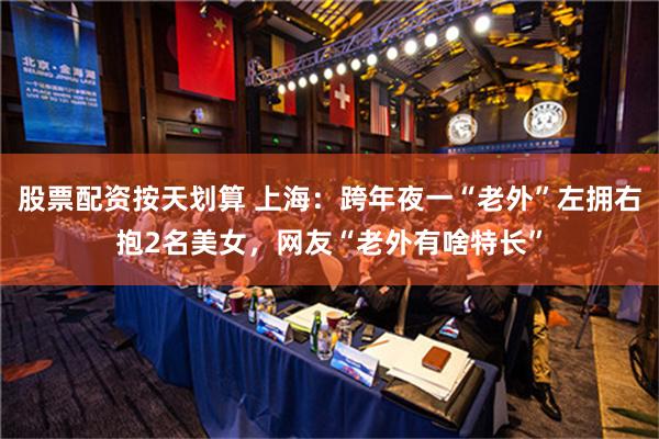 股票配资按天划算 上海：跨年夜一“老外”左拥右抱2名美女，网友“老外有啥特长”