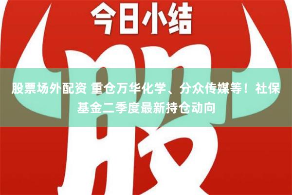 股票场外配资 重仓万华化学、分众传媒等！社保基金二季度最新持仓动向