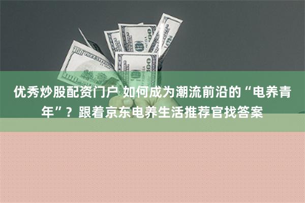 优秀炒股配资门户 如何成为潮流前沿的“电养青年”？跟着京东电养生活推荐官找答案