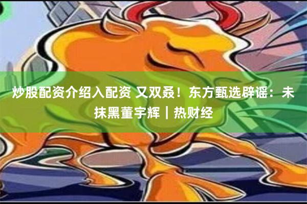 炒股配资介绍入配资 又双叒！东方甄选辟谣：未抹黑董宇辉｜热财经