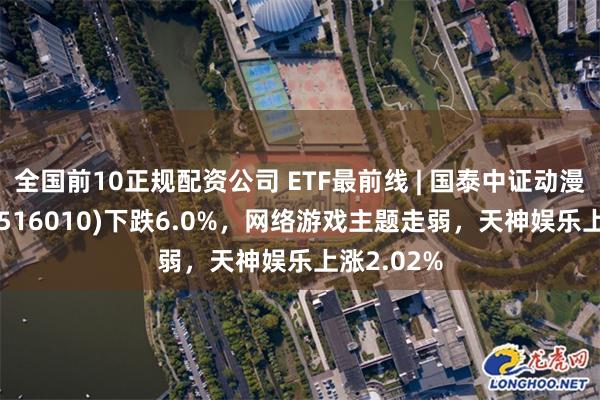 全国前10正规配资公司 ETF最前线 | 国泰中证动漫游戏ETF(516010)下跌6.0%，网络游戏主题走弱，天神娱乐上涨2.02%