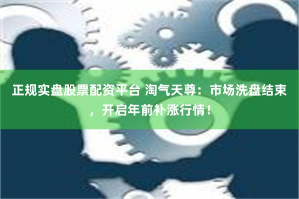 正规实盘股票配资平台 淘气天尊：市场洗盘结束，开启年前补涨行情！