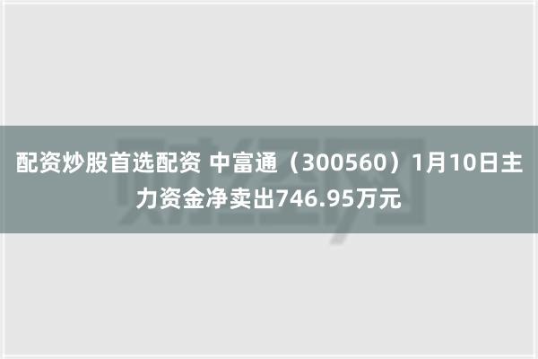 配资炒股首选配资 中富通（300560）1月10日主力资金净卖出746.95万元