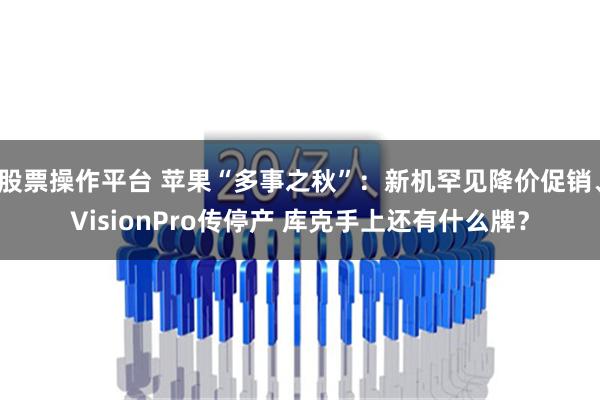 股票操作平台 苹果“多事之秋”：新机罕见降价促销、VisionPro传停产 库克手上还有什么牌？