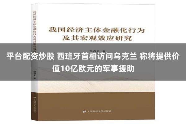 平台配资炒股 西班牙首相访问乌克兰 称将提供价值10亿欧元的军事援助